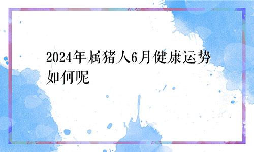 2024年属猪人6月健康运势如何呢