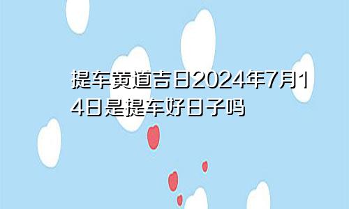 提车黄道吉日2024年7月14日是提车好日子吗