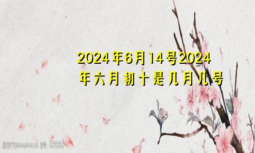 2024年6月14号2024年六月初十是几月几号