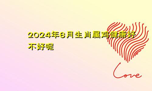 2024年6月生肖属鸡健康好不好呢