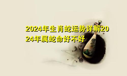 2024年生肖蛇运势详解2024年属蛇命好不好