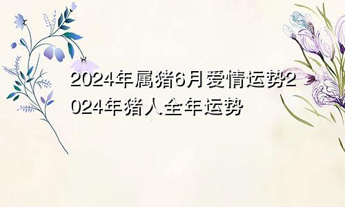 2024年属猪6月爱情运势2024年猪人全年运势