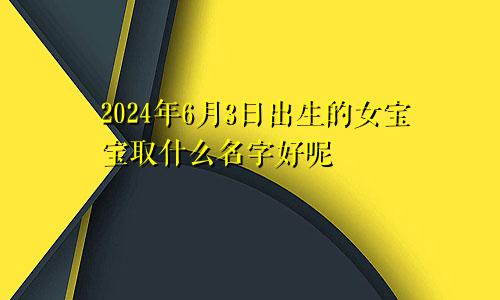 2024年6月3日出生的女宝宝取什么名字好呢