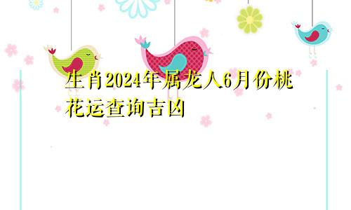 生肖2024年属龙人6月份桃花运查询吉凶