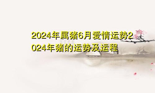 2024年属猪6月爱情运势2024年猪的运势及运程