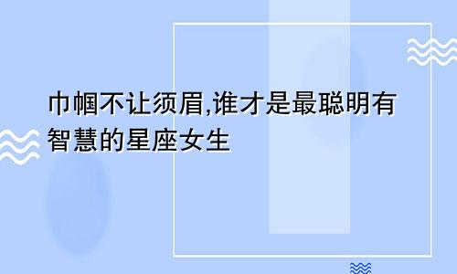 巾帼不让须眉,谁才是最聪明有智慧的星座女生