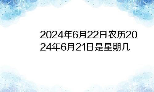 2024年6月22日农历2024年6月21日是星期几