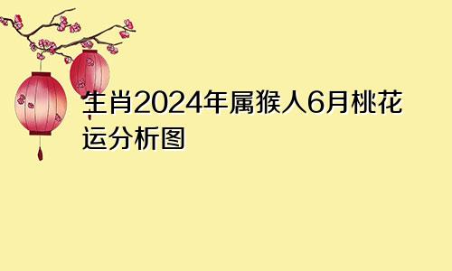 生肖2024年属猴人6月桃花运分析图