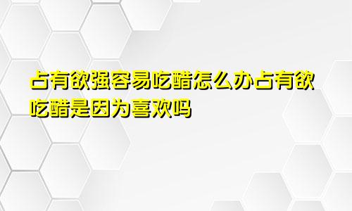 占有欲强容易吃醋怎么办占有欲吃醋是因为喜欢吗