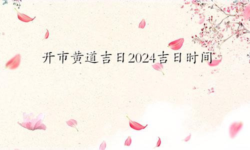 开市黄道吉日2024吉日时间