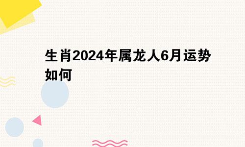 生肖2024年属龙人6月运势如何