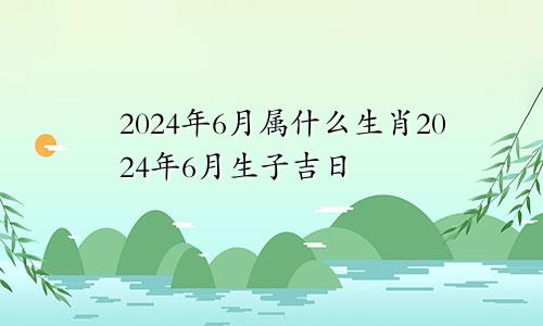 2024年6月属什么生肖2024年6月生子吉日