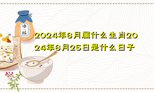 2024年6月属什么生肖2024年6月25日是什么日子