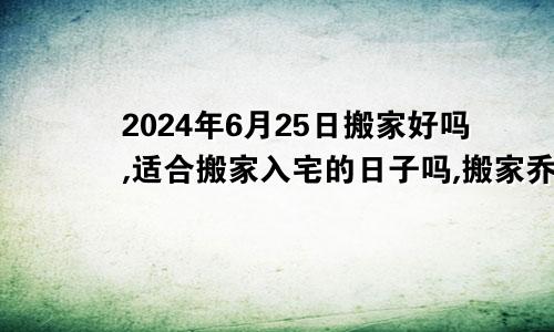 2024年6月25日搬家好吗,适合搬家入宅的日子吗,搬家乔迁黄道吉日查询