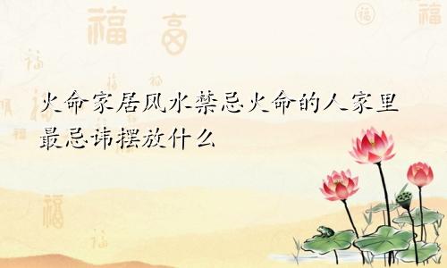 火命家居风水禁忌火命的人家里最忌讳摆放什么