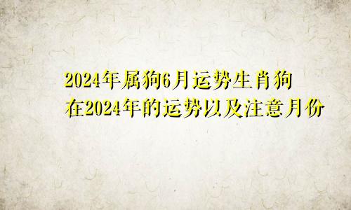 2024年属狗6月运势生肖狗在2024年的运势以及注意月份