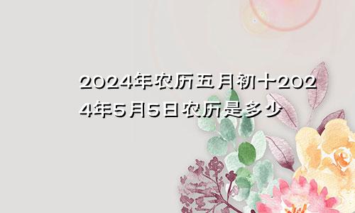 2024年农历五月初十2024年5月5日农历是多少