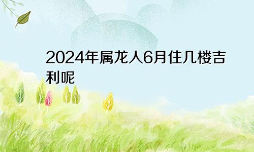 2024年属龙人6月住几楼吉利呢