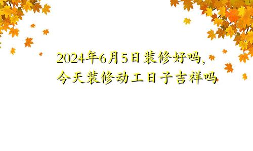 2024年6月5日装修好吗,今天装修动工日子吉祥吗