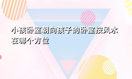 小孩卧室朝向孩子的卧室按风水在哪个方位