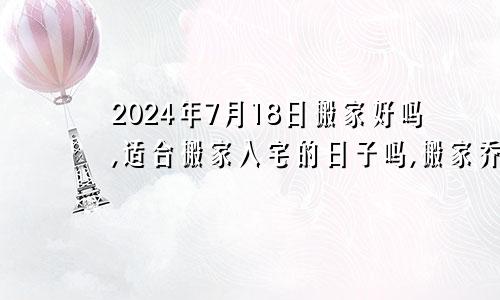 2024年7月18日搬家好吗,适合搬家入宅的日子吗,搬家乔迁黄道吉日查询