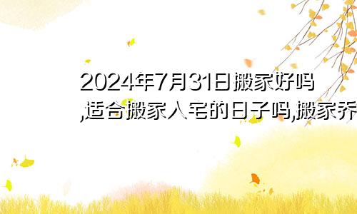 2024年7月31日搬家好吗,适合搬家入宅的日子吗,搬家乔迁黄道吉日查询