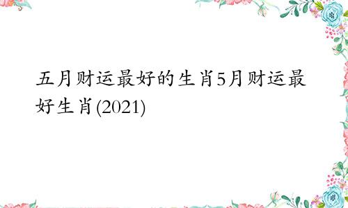 五月财运最好的生肖5月财运最好生肖(2021)