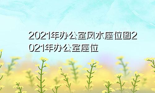 2021年办公室风水座位图2021年办公室座位