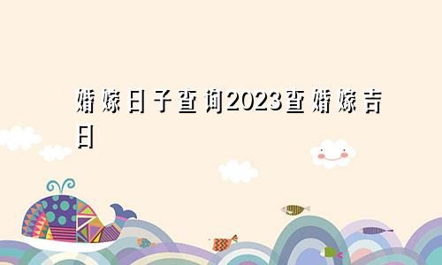 婚嫁日子查询2023查婚嫁吉日