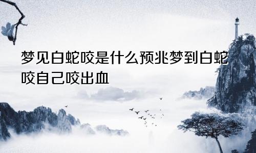 梦见白蛇咬是什么预兆梦到白蛇咬自己咬出血