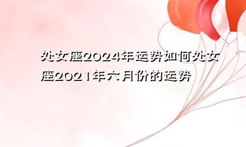 处女座2024年运势如何处女座2021年六月份的运势