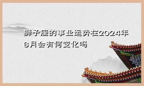 狮子座的事业运势在2024年6月会有何变化吗