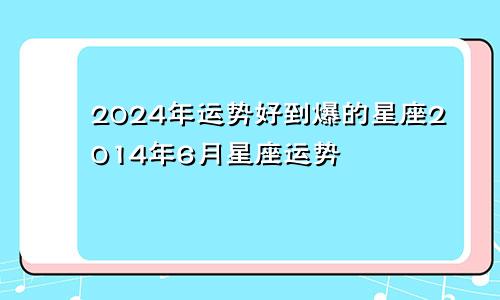 2024年运势好到爆的星座2014年6月星座运势