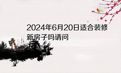 2024年6月20日适合装修新房子吗请问