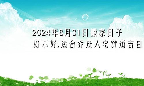 2024年8月31日搬家日子好不好,适合乔迁入宅黄道吉日吗