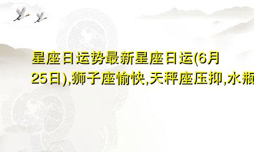 星座日运势最新星座日运(6月25日),狮子座愉快,天秤座压抑,水瓶座疲惫