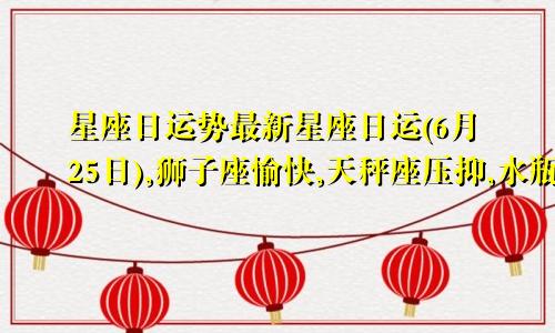 星座日运势最新星座日运(6月25日),狮子座愉快,天秤座压抑,水瓶座疲惫