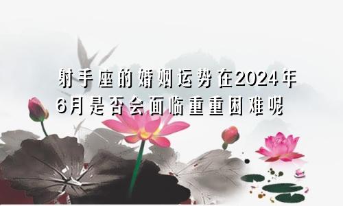 射手座的婚姻运势在2024年6月是否会面临重重困难呢