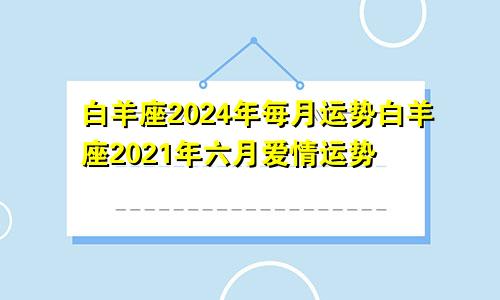 白羊座2024年每月运势白羊座2021年六月爱情运势