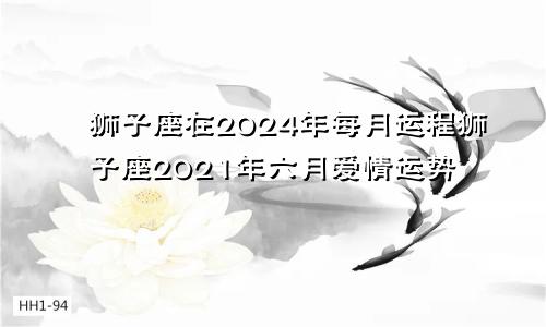 狮子座在2024年每月运程狮子座2021年六月爱情运势