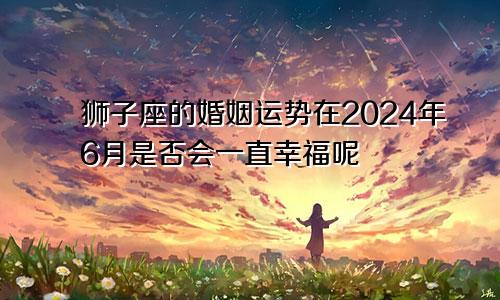 狮子座的婚姻运势在2024年6月是否会一直幸福呢