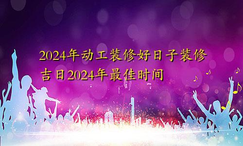 2024年动工装修好日子装修吉日2024年最佳时间