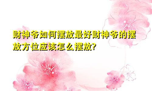 财神爷如何摆放最好财神爷的摆放方位应该怎么摆放?