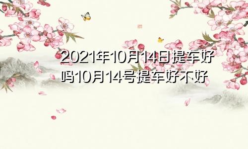 2021年10月14日提车好吗10月14号提车好不好