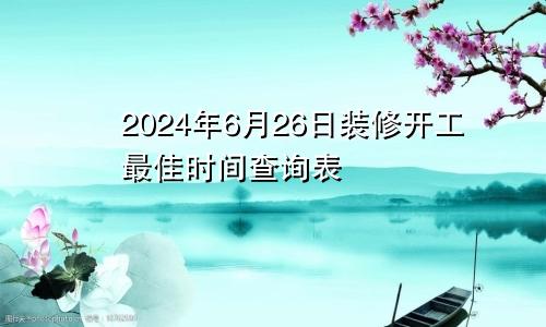 2024年6月26日装修开工最佳时间查询表