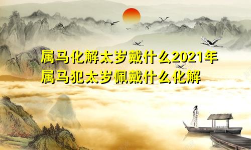 属马化解太岁戴什么2021年属马犯太岁佩戴什么化解