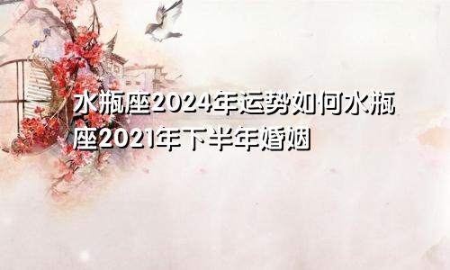 水瓶座2024年运势如何水瓶座2021年下半年婚姻