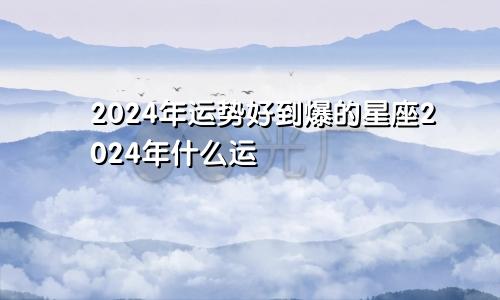 2024年运势好到爆的星座2024年什么运