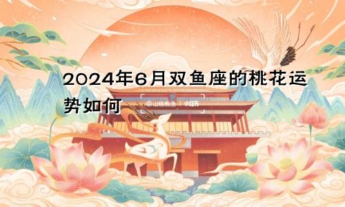 2024年6月双鱼座的桃花运势如何