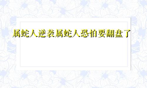 属蛇人逆袭属蛇人恐怕要翻盘了